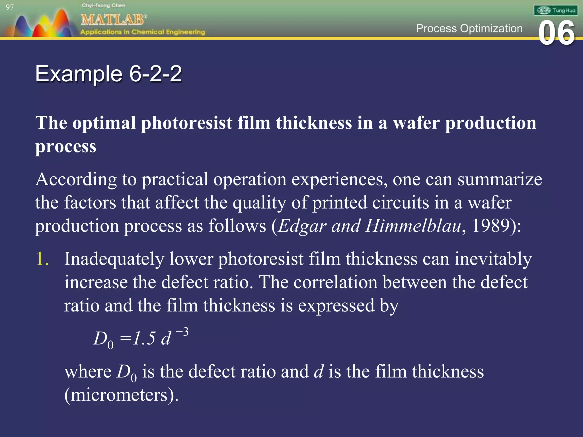 06Process Optimization
Example 6-2-2
The optimal photoresist film thickness in a wafer production
process
According to practical operation experiences, one can summarize
the factors that affect the quality of printed circuits in a wafer
production process as follows (Edgar and Himmelblau, 1989):
1. Inadequately lower photoresist film thickness can inevitably
increase the defect ratio. The correlation between the defect
ratio and the film thickness is expressed by
D0 =1.5 d −3
where D0 is the defect ratio and d is the film thickness
(micrometers).
97
 