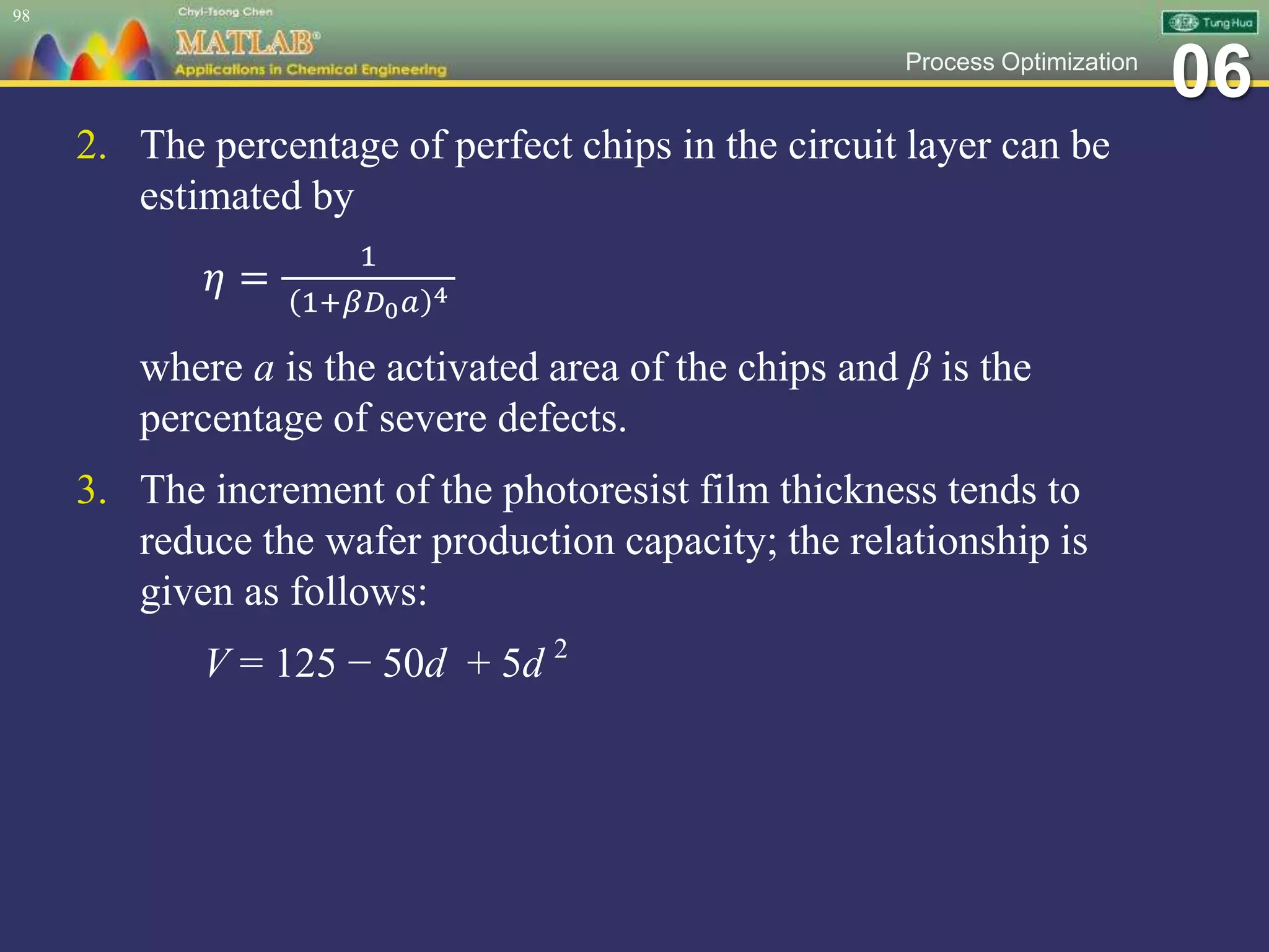 06Process Optimization
2. The percentage of perfect chips in the circuit layer can be
estimated by
𝜂 =
1
1+𝛽𝐷0 𝑎 4
where a is the activated area of the chips and β is the
percentage of severe defects.
3. The increment of the photoresist film thickness tends to
reduce the wafer production capacity; the relationship is
given as follows:
V = 125 − 50d + 5d 2
98
 