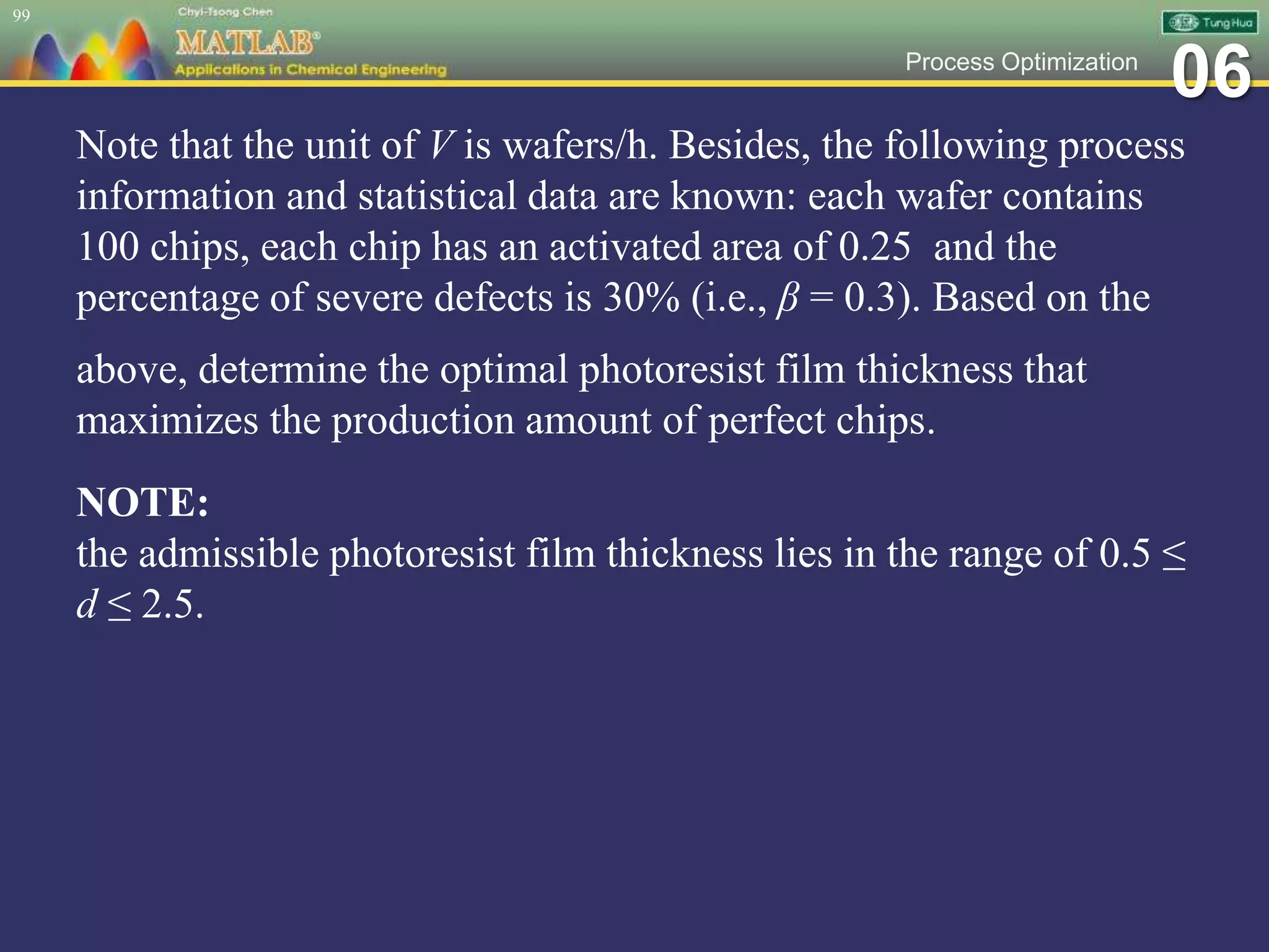 06Process Optimization
Note that the unit of V is wafers/h. Besides, the following process
information and statistical data are known: each wafer contains
100 chips, each chip has an activated area of 0.25 and the
percentage of severe defects is 30% (i.e., β = 0.3). Based on the
above, determine the optimal photoresist film thickness that
maximizes the production amount of perfect chips.
NOTE:
the admissible photoresist film thickness lies in the range of 0.5 ≤
d ≤ 2.5.
99
 