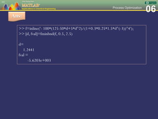 06Process Optimization
101
Ans:
>> f=inline('- 100*(125-50*d+5*d^2)/(1+0.3*0.25*1.5*d^(-3))^4');
>> [d, fval]=fminbnd(f, 0.5, 2.5)
d=
1.2441
fval =
-5.6203e+003
 
