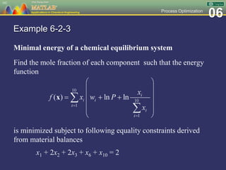 06Process Optimization
Example 6-2-3
Minimal energy of a chemical equilibrium system
Find the mole fraction of each component such that the energy
function
is minimized subject to following equality constraints derived
from material balances
x1 + 2x2 + 2x3 + x6 + x10 = 2
102
 