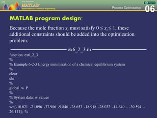 06Process Optimization
MATLAB program design:
Because the mole fraction xi must satisfy 0 ≤ xi ≤ 1, these
additional constraints should be added into the optimization
problem.
─────────────── ex6_2_3.m ───────────────
function ex6_2_3
%
% Example 6-2-3 Energy minimization of a chemical equilibrium system
%
clear
clc
%
global w P
%
% System data: w values
%
w=[-10.021 -21.096 -37.986 -9.846 -28.653 -18.918 -28.032 -14.640… -30.594 -
26.111]; %
104
 