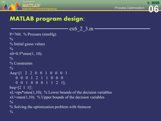 06Process Optimization
MATLAB program design:
─────────────── ex6_2_3.m ───────────────
P=760; % Pressure (mmHg)
%
% Initial guess values
%
x0=0.5*ones(1, 10);
%
% Constraints
%
Aeq=[1 2 2 0 0 1 0 0 0 1
0 0 0 1 2 1 1 0 0 0
0 0 1 0 0 0 1 1 2 1];
beq=[2 1 1]';
xL=eps*ones(1,10); % Lower bounds of the decision variables
xU=ones(1,10); % Upper bounds of the decision variables
%
% Solving the optimization problem with fmincon
%
105
 