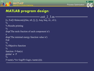 06Process Optimization
MATLAB program design:
─────────────── ex6_2_3.m ───────────────
[x, fval]=fmincon(@fun, x0, [], [], Aeq, beq, xL, xU);
%
% Results printing
%
disp('The mole fraction of each component is')
x
disp('The minimal energy function value is')
fval
%
% Objective function
%
function f=fun(x)
global w P
%
f=sum(x.*(w+log(P)+log(x./sum(x))));
─────────────────────────────────────────────────
106
 