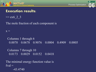 06Process Optimization
Execution results:
>> ex6_2_3
The mole fraction of each component is
x =
Columns 1 through 6
0.0070 0.0678 0.9076 0.0004 0.4909 0.0005
Columns 7 through 10
0.0173 0.0029 0.0152 0.0418
The minimal energy function value is
fval =
-43.4740
107
 