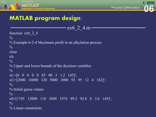 06Process Optimization
MATLAB program design:
─────────────── ex6_2_4.m ───────────────
function ex6_2_4
%
% Example 6-2-4 Maximum profit in an alkylation process
%
clear
clc
%
% Upper and lower bounds of the decision variables
%
xL=[0 0 0 0 0 85 90 3 1.2 145]';
xU=[2000 16000 120 5000 2000 93 95 12 4 162]';
%
% Initial guess values
%
x0=[1745 12000 110 3048 1974 89.2 92.8 8 3.6 145]';
%
% Linear constraints
115
 