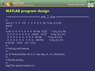 06Process Optimization
MATLAB program design:
─────────────── ex6_2_4.m ───────────────
%
Aeq=[-1 0 0 1.22 -1 0 0 0 0 0]; % Eq. (6.2-20)
beq=0;
%
A=[0 0 0 0 0 0 0 0 95/100 0.222 % Eq. (6.2-30)
0 0 0 0 0 0 0 0 -100/95 -0.222 % Eq. (6.2-31)
0 0 0 0 0 0 -3 0 0 95/100 % Eq. (6.2-32)
0 0 0 0 0 0 3 0 0 -100/95]; % Eq. (6.2-33)
b=[35.82 -35.82 -133 133]';
%
% Solving with fmincon
%
[x, f]=fmincon(@fun, x0, A, b, Aeq, beq, xL, xU, @nonlcon);
%
% Results printing
%
disp('The optimal solution is:')
116
 