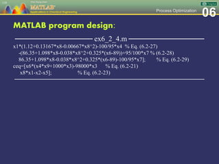 06Process Optimization
MATLAB program design:
─────────────── ex6_2_4.m ───────────────
x1*(1.12+0.13167*x8-0.00667*x8^2)-100/95*x4 % Eq. (6.2-27)
-(86.35+1.098*x8-0.038*x8^2+0.325*(x6-89))+95/100*x7 % (6.2-28)
86.35+1.098*x8-0.038*x8^2+0.325*(x6-89)-100/95*x7]; % Eq. (6.2-29)
ceq=[x6*(x4*x9+1000*x3)-98000*x3 % Eq. (6.2-21)
x8*x1-x2-x5]; % Eq. (6.2-23)
─────────────────────────────────────────────────
118
 