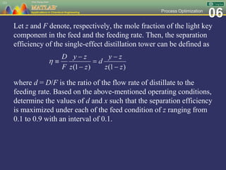06Process Optimization
Let z and F denote, respectively, the mole fraction of the light key
component in the feed and the feeding rate. Then, the separation
efficiency of the single-effect distillation tower can be defined as
where d = D/F is the ratio of the flow rate of distillate to the
feeding rate. Based on the above-mentioned operating conditions,
determine the values of d and x such that the separation efficiency
is maximized under each of the feed condition of z ranging from
0.1 to 0.9 with an interval of 0.1.
121
 