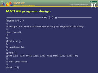 06Process Optimization
MATLAB program design:
─────────────── ex6_2_5.m ───────────────
function ex6_2_5
%
% Example 6-2-5 Maximum separation efficiency of a single-effect distillatory
%
clear; close all;
clc
%
global z xe ye
%
% equilibrium data
%
xe=0:0.1:1;
ye=[0 0.191 0.339 0.480 0.618 0.730 0.812 0.864 0.913 0.959 1.0];
%
% initial guess values
%
p0=[0.5 0.5];
125
 
