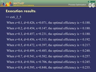06Process Optimization
Execution results:
>> ex6_2_5
When z=0.1, d=0.426, x=0.071, the optimal efficiency is = 0.188.
When z=0.2, d=0.454, x=0.147, the optimal efficiency is = 0.180.
When z=0.3, d=0.457, x=0.231, the optimal efficiency is = 0.180.
When z=0.4, d=0.456, x=0.315, the optimal efficiency is = 0.192.
When z=0.5, d=0.472, x=0.397, the optimal efficiency is = 0.217.
When z=0.6, d=0.499, x=0.485, the optimal efficiency is = 0.240.
When z=0.7, d=0.541, x=0.582, the optimal efficiency is = 0.257.
When z=0.8, d=0.584, x=0.706, the optimal efficiency is = 0.245.
When z=0.9, d=0.595, x=0.848, the optimal efficiency is = 0.235.
129
 