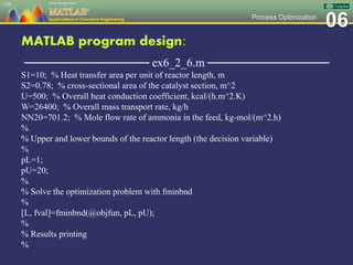 06Process Optimization
MATLAB program design:
─────────────── ex6_2_6.m ───────────────
S1=10; % Heat transfer area per unit of reactor length, m
S2=0.78; % cross-sectional area of the catalyst section, m^2
U=500; % Overall heat conduction coefficient, kcal/(h.m^2.K)
W=26400; % Overall mass transport rate, kg/h
NN20=701.2; % Mole flow rate of ammonia in the feed, kg-mol/(m^2.h)
%
% Upper and lower bounds of the reactor length (the decision variable)
%
pL=1;
pU=20;
%
% Solve the optimization problem with fminbnd
%
[L, fval]=fminbnd(@objfun, pL, pU);
%
% Results printing
%
139
 