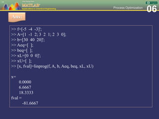 06Process Optimization
14
Ans:
>> f=[-5 -4 -3]';
>> A=[1 -1 2; 3 2 1; 2 3 0];
>> b=[30 40 20]';
>> Aeq=[ ];
>> beq=[ ];
>> xL=[0 0 0]';
>> xU=[ ];
>> [x, fval]=linprog(f, A, b, Aeq, beq, xL, xU)
x=
0.0000
6.6667
18.3333
fval =
-81.6667
 