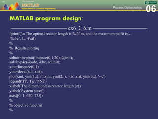06Process Optimization
MATLAB program design:
─────────────── ex6_2_6.m ───────────────
fprintf('n The optimal reactor length is %.3f m, and the maximum profit is…
%.3e.', L, -fval)
%
% Results plotting
%
solinit=bvpinit(linspace(0,1,20), @init);
sol=bvp4c(@ode, @bc, solinit);
xint=linspace(0,1);
yint=deval(sol, xint);
plot(xint, yint(1,:), 'r', xint, yint(2,:), '-.b', xint, yint(3,:), '--c')
legend('Tf', 'Tg', 'NN2')
xlabel('The dimensionless reactor length (z)')
ylabel('System states')
axis([0 1 670 735])
%
% objective function
%
140
 