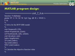 06Process Optimization
MATLAB program design:
─────────────── ex6_2_6.m ───────────────
function f=objfun(p)
global PT U S1 S2 W Cpf Cpg dH R r NN20 L
L=p;
%
% Solve for the BVP ODE model
%
xint=linspace(0,1,20);
solinit=bvpinit(xint, @init);
sol=bvp4c(@ode, @bc, solinit);
yint=deval(sol, xint);
index=length(xint);
Tf=yint(1,index);
Tg=yint(2,index);
NN2=yint(3,index);
%
% Calculate the objective function value
%
141
 