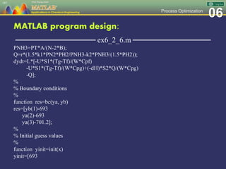 06Process Optimization
MATLAB program design:
─────────────── ex6_2_6.m ───────────────
PNH3=PT*A/(N-2*B);
Q=r*(1.5*k1*PN2*PH2/PNH3-k2*PNH3/(1.5*PH2));
dydt=L*[-U*S1*(Tg-Tf)/(W*Cpf)
-U*S1*(Tg-Tf)/(W*Cpg)+(-dH)*S2*Q/(W*Cpg)
-Q];
%
% Boundary conditions
%
function res=bc(ya, yb)
res=[yb(1)-693
ya(2)-693
ya(3)-701.2];
%
% Initial guess values
%
function yinit=init(x)
yinit=[693
143
 