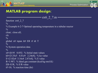 06Process Optimization
MATLAB program design:
─────────────── ex6_2_7.m ───────────────
function ex6_2_7
%
% Example 6-2-7 Optimal operating temperature in a tubular reactor
%
clear; close all;
clc
%
global x0 tspan k0 ER tf dt T
%
% System operation data
%
x0=[0.95 0.05]'; % Initial state values
k0=[5.35e5 4.61e9 2.24e8]; % ko value
E=[1.82e4 3.16e4 2.87e4]; % E value
R=1.987; % Ideal gas constant (kcal/kg-mol.K)
ER=E/R; % E/R value
tf=10; % reaction time (hr)
149
 