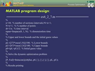 06Process Optimization
MATLAB program design:
─────────────── ex6_2_7.m ───────────────
%
n=10; % number of sections (intervals) N=n+1;
N=n+1; % % number of points
dt=1/n; % time interval
tspan=linspace(0, 1, N); % dimensionless time
%
% Upper and lower bounds and the initial guess values
%
pL=[273*ones(1,N)]/100; % Lower bounds
pU=[873*ones(1,N)]/100; % Upper bounds
p0=(pL+pU)/2; % Initial guess value
%
% Solve the dynamic optimization problem
%
[P, fval]=fmincon(@objfun, p0, [ ], [ ], [ ], [ ], pL, pU);
%
% Results printing
150
 
