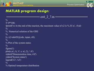 06Process Optimization
MATLAB program design:
─────────────── ex6_2_7.m ───────────────
%
T=P*100;
fprintf('n At the end of the reaction, the maximum value of x2 is %.3f.n', -fval)
%
% Numerical solution of the ODE
%
[s, x]=ode45(@ode, tspan, x0);
%
% Plot of the system states
%
figure(1)
plot(s,x(:,1), 'r', s, x(:,2), '-.b')
xlabel('Dimensionless time, t/tf')
ylabel('System states')
legend('x1', 'x2')
%
% Optimal temperature distribution
151
 