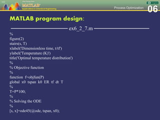 06Process Optimization
MATLAB program design:
─────────────── ex6_2_7.m ───────────────
%
figure(2)
stairs(s, T)
xlabel('Dimensionless time, t/tf')
ylabel('Temperature (K)')
title('Optimal temperature distribution')
%
% Objective function
%
function f=objfun(P)
global x0 tspan k0 ER tf dt T
%
T=P*100;
%
% Solving the ODE
%
[s, x]=ode45(@ode, tspan, x0);
152
 