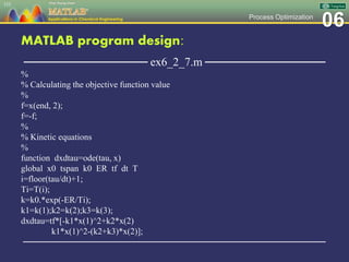 06Process Optimization
MATLAB program design:
─────────────── ex6_2_7.m ───────────────
%
% Calculating the objective function value
%
f=x(end, 2);
f=-f;
%
% Kinetic equations
%
function dxdtau=ode(tau, x)
global x0 tspan k0 ER tf dt T
i=floor(tau/dt)+1;
Ti=T(i);
k=k0.*exp(-ER/Ti);
k1=k(1);k2=k(2);k3=k(3);
dxdtau=tf*[-k1*x(1)^2+k2*x(2)
k1*x(1)^2-(k2+k3)*x(2)];
─────────────────────────────────────────────────
153
 