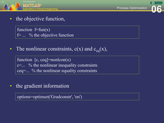 06Process Optimization
• the objective function,
21
function f=fun(x)
f= ... % the objective function
• The nonlinear constraints, c(x) and ceq(x),
function [c, ceq]=nonlcon(x)
c=... % the nonlinear inequality constraints
ceq=... % the nonlinear equality constraints
• the gradient information
options=optimset('Gradconstr', 'on')
 