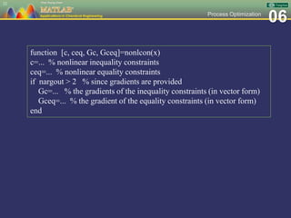 06Process Optimization
22
function [c, ceq, Gc, Gceq]=nonlcon(x)
c=... % nonlinear inequality constraints
ceq=... % nonlinear equality constraints
if nargout > 2 % since gradients are provided
Gc=... % the gradients of the inequality constraints (in vector form)
Gceq=... % the gradient of the equality constraints (in vector form)
end
 