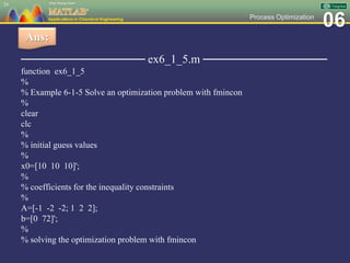 06Process Optimization
─────────────── ex6_1_5.m ───────────────
function ex6_1_5
%
% Example 6-1-5 Solve an optimization problem with fmincon
%
clear
clc
%
% initial guess values
%
x0=[10 10 10]';
%
% coefficients for the inequality constraints
%
A=[-1 -2 -2; 1 2 2];
b=[0 72]';
%
% solving the optimization problem with fmincon
24
Ans:
 