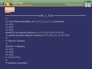 06Process Optimization
─────────────── ex6_1_5.m ───────────────
%
[x, fval]=fmincon(@objfun, x0, A, b, [ ], [ ], [ ], [ ], @nonlcon);
x1=x(1);
x2=x(2);
x3=x(3);
fprintf('n The optimal solution is x1=%.3f, x2=%.3f, x3=%.3f,…
,n and the minimum objective function is f=%.3fn', x1, x2, x3, fval)
%
% objective function
%
function f=objfun(x)
x1=x(1);
x2=x(2);
x3=x(3);
f=-x1*x2^2*x3;
%
% nonlinear constraints
25
Ans:
 