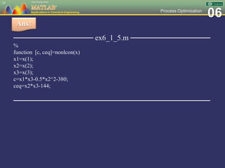 06Process Optimization
─────────────── ex6_1_5.m ───────────────
%
function [c, ceq]=nonlcon(x)
x1=x(1);
x2=x(2);
x3=x(3);
c=x1*x3-0.5*x2^2-380;
ceq=x2*x3-144;
─────────────────────────────────────
26
Ans:
 