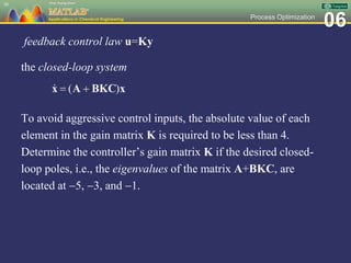06Process Optimization
feedback control law u=Ky
the closed-loop system
To avoid aggressive control inputs, the absolute value of each
element in the gain matrix K is required to be less than 4.
Determine the controller’s gain matrix K if the desired closed-
loop poles, i.e., the eigenvalues of the matrix A+BKC, are
located at 5, 3, and 1.
30
 