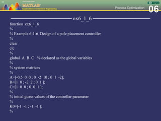 06Process Optimization
──────────────── ex6_1_6 ───────────────
function ex6_1_6
%
% Example 6-1-6 Design of a pole placement controller
%
clear
clc
%
global A B C % declared as the global variables
%
% system matrices
%
A=[-0.5 0 0 ; 0 -2 10 ; 0 1 -2];
B=[1 0 ; -2 2 ; 0 1 ];
C=[1 0 0 ; 0 0 1 ];
%
% initial guess values of the controller parameter
%
K0=[-1 -1 ; -1 -1 ];
%
32
 