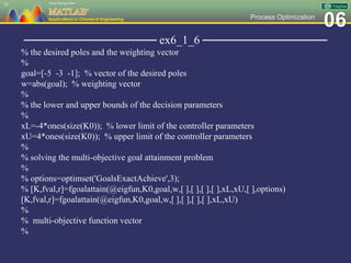 06Process Optimization
──────────────── ex6_1_6 ───────────────
% the desired poles and the weighting vector
%
goal=[-5 -3 -1]; % vector of the desired poles
w=abs(goal); % weighting vector
%
% the lower and upper bounds of the decision parameters
%
xL=-4*ones(size(K0)); % lower limit of the controller parameters
xU=4*ones(size(K0)); % upper limit of the controller parameters
%
% solving the multi-objective goal attainment problem
%
% options=optimset('GoalsExactAchieve',3);
% [K,fval,r]=fgoalattain(@eigfun,K0,goal,w,[ ],[ ],[ ],[ ],xL,xU,[ ],options)
[K,fval,r]=fgoalattain(@eigfun,K0,goal,w,[ ],[ ],[ ],[ ],xL,xU)
%
% multi-objective function vector
%
33
 