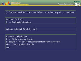 06Process Optimization
39
[x, fval]=fseminf('fun' , x0, n, 'seminfcon' , A, b, Aeq, beq, xL, xU, options)
function f = fun(x)
f = ... % objective function
options=optimset(‘GradObj , 'on ')
function [f, G]=fun(x)
f= ... % the objective function
if nargout >1 % due to the gradient information is provided
G =... % the gradient formula
end
 