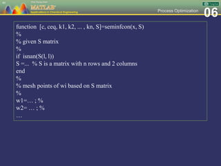 06Process Optimization
40
function [c, ceq, k1, k2, ... , kn, S]=seminfcon(x, S)
%
% given S matrix
%
if isnan(S(l, l))
S =... % S is a matrix with n rows and 2 columns
end
%
% mesh points of wi based on S matrix
%
w1=… ; %
w2= … ; %
…
 