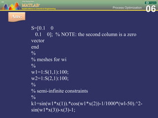 06Process Optimization
S=[0.1 0
0.1 0]; % NOTE: the second column is a zero
vector
end
%
% meshes for wi
%
w1=1:S(1,1):100;
w2=1:S(2,1):100;
%
% semi-infinite constraints
%
k1=sin(w1*x(1)).*cos(w1*x(2))-1/1000*(wl-50).^2-
sin(w1*x(3))-x(3)-1;
44
Ans:
 