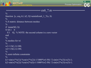 06Process Optimization
──────────────── ex6_7.m ───────────────
%
function [c, ceq, k1, k2, S]=seminfcon6_1_7(x, S)
%
% S matrix: distance between meshes
%
if isnan(S(l, l))
S=[0.1 0
0.1 0]; % NOTE: the second column is a zero vector
end
%
% meshes for wi
%
w1=1:S(1,1):100;
w2=1:S(2,1):100;
%
% semi-infinite constraints
%
k1=sin(w1*x(1)).*cos(w1*x(2))-1/1000*(wl-50).^2-sin(w1*x(3))-x(3)-1;
k2=sin(w2*x(2)).*cos(w2*x(l))-1/1000*(w2-50).^2-sin(w2*x(3))-x(3)-1;
47
 