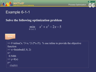 06Process Optimization
Example 6-1-1
Solve the following optimization problem
5
Ans:
>> f=inline('x.^3+x.^2-2*x-5'); % use inline to provide the objective
function
>> x=fminbnd(f, 0, 2)
x=
0.5486
>> y=f(x)
y=
-5.6311
 