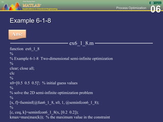 06Process Optimization
Example 6-1-8
─────────────── ex6_1_8.m ───────────────
function ex6_1_8
%
% Example 6-1-8 Two-dimensional semi-infinite optimization
%
clear; close all;
clc
%
x0=[0.5 0.5 0.5]'; % initial guess values
%
% solve the 2D semi-infinite optimization problem
%
[x, f]=fseminf(@fun6_1_8, x0, 1, @seminfcon6_1_8);
%
[c, ceq, k]=seminfcon6_1_8(x, [0.2 0.2]);
kmax=max(max(k)); % the maximum value in the constraint
51
Ans:
 