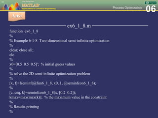 06Process Optimization
─────────────── ex6_1_8.m ───────────────
function ex6_1_8
%
% Example 6-1-8 Two-dimensional semi-infinite optimization
%
clear; close all;
clc
%
x0=[0.5 0.5 0.5]'; % initial guess values
%
% solve the 2D semi-infinite optimization problem
%
[x, f]=fseminf(@fun6_1_8, x0, 1, @seminfcon6_1_8);
%
[c, ceq, k]=seminfcon6_1_8(x, [0.2 0.2]);
kmax=max(max(k)); % the maximum value in the constraint
%
% Results printing
%
52
Ans:
 