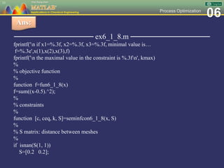 06Process Optimization
─────────────── ex6_1_8.m ───────────────
fprintf('n if x1=%.3f, x2=%.3f, x3=%.3f, minimal value is…
f=%.3e',x(1),x(2),x(3),f)
fprintf('n the maximal value in the constraint is %.3fn', kmax)
%
% objective function
%
function f=fun6_1_8(x)
f=sum((x-0.5).^2);
%
% constraints
%
function [c, ceq, k, S]=seminfcon6_1_8(x, S)
%
% S matrix: distance between meshes
%
if isnan(S(1, 1))
S=[0.2 0.2];
53
Ans:
 