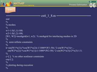 06Process Optimization
─────────────── ex6_1_8.m ───────────────
end
%
% meshes
%
w1=1:S(1,1):100;
w2=1:S(1,2):100;
[W1, W2]=meshgrid(w1, w2); % meshgrid for interlacing meshes in 2D
%
% semi-infinite constraints
%
k=sin(W1*x(1)).*cos(W1*x(2))-1/1000*(W1-50).^2-sin(W1*x(3))+...
sin(W2*x(2)).*cos(W1*x(1))-1/1000*(W2-50).^2-sin(W2*x(3))-2*x(3)-1.5;
%
c=[ ]; % no other nonlinear constraints
ceq=[ ];
%
% plotting during execution
%
54
Ans:
 