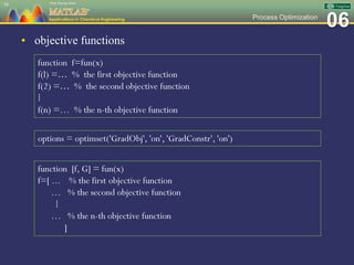 06Process Optimization
• objective functions
58
function f=fun(x)
f(l) =… % the first objective function
f(2) =… % the second objective function
⁞
f(n) =… % the n-th objective function
options = optimset('GradObj', 'on', 'GradConstr', 'on')
function [f, G] = fun(x)
f=[ ... % the first objective function
… % the second objective function
⁞
… % the n-th objective function
]
 
