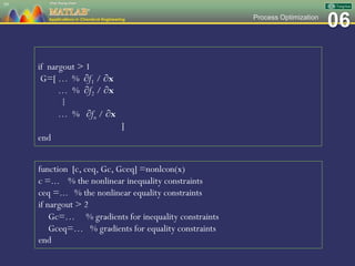 06Process Optimization
59
if nargout > 1
G=[ … % ∂f1 / ∂x
… % ∂f2 / ∂x
⁞
… % ∂fn / ∂x
]
end
function [c, ceq, Gc, Gceq] =nonlcon(x)
c =... % the nonlinear inequality constraints
ceq =... % the nonlinear equality constraints
if nargout > 2
Gc=… % gradients for inequality constraints
Gceq=… % gradients for equality constraints
end
 
