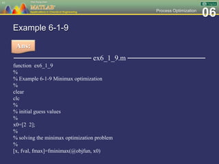 06Process Optimization
Example 6-1-9
─────────────── ex6_1_9.m ───────────────
function ex6_1_9
%
% Example 6-1-9 Minimax optimization
%
clear
clc
%
% initial guess values
%
x0=[2 2];
%
% solving the minimax optimization problem
%
[x, fval, fmax]=fminimax(@objfun, x0)
61
Ans:
 
