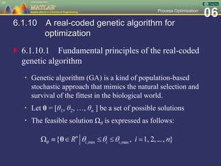 06Process Optimization
6.1.10 A real-coded genetic algorithm for
optimization
 6.1.10.1 Fundamental principles of the real-coded
genetic algorithm
 Genetic algorithm (GA) is a kind of population-based
stochastic approach that mimics the natural selection and
survival of the fittest in the biological world.
 Let θ = [θ1, θ2, …, θn ] be a set of possible solutions
 The feasible solution Ωθ is expressed as follows:
69
 