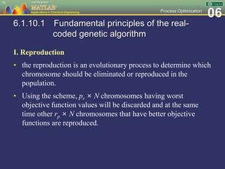 06Process Optimization
6.1.10.1 Fundamental principles of the real-
coded genetic algorithm
I. Reproduction
• the reproduction is an evolutionary process to determine which
chromosome should be eliminated or reproduced in the
population.
• Using the scheme, pr × N chromosomes having worst
objective function values will be discarded and at the same
time other rp × N chromosomes that have better objective
functions are reproduced.
70
 
