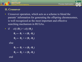 06Process Optimization
II. Crossover
• Crossover operation, which acts as a scheme to blend the
parents’ information for generating the offspring chromosomes,
is well recognized as the most important and effective
searching mechanism in RCGAs.
• if obj (θ1) < obj (θ2)
θ1 ← θ1 + r (θ1–θ2)
θ2 ← θ2 + r (θ1–θ2)
else
θ1 ← θ1 + r (θ2–θ1)
θ2 ← θ2 + r (θ2–θ1)
end
71
 
