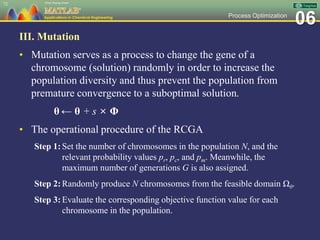 06Process Optimization
III. Mutation
• Mutation serves as a process to change the gene of a
chromosome (solution) randomly in order to increase the
population diversity and thus prevent the population from
premature convergence to a suboptimal solution.
θ ← θ + s × Φ
• The operational procedure of the RCGA
Step 1:Set the number of chromosomes in the population N, and the
relevant probability values pr, pc, and pm. Meanwhile, the
maximum number of generations G is also assigned.
Step 2:Randomly produce N chromosomes from the feasible domain Ωθ.
Step 3:Evaluate the corresponding objective function value for each
chromosome in the population.
72
 