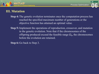 06Process Optimization
III. Mutation
Step 4:The genetic evolution terminates once the computation process has
reached the specified maximum number of generations or the
objective function has attained an optimal value.
Step 5:Implement the operations of reproduction, crossover, and mutation
in the genetic evolution. Note that if the chromosomes of the
offspring produced exceed the feasible range Ωθ, the chromosomes
before the evolution are retained.
Step 6:Go back to Step 3.
73
 